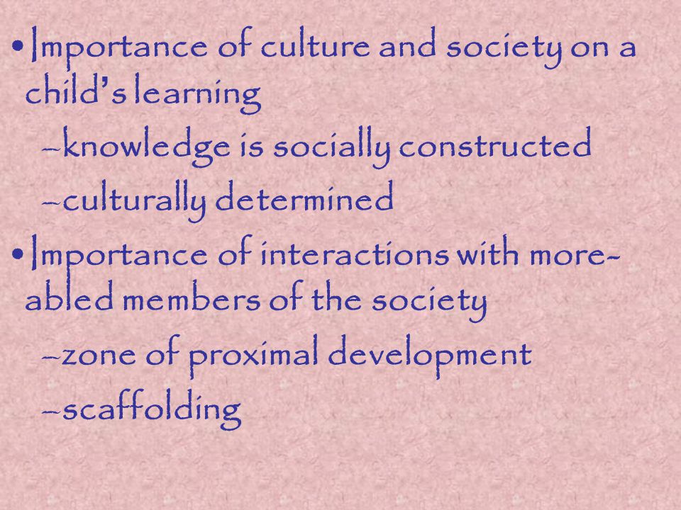 Importance of culture and society on a child ’ s learning –knowledge is socially constructed –culturally determined Importance of interactions with more- abled members of the society –zone of proximal development –scaffolding