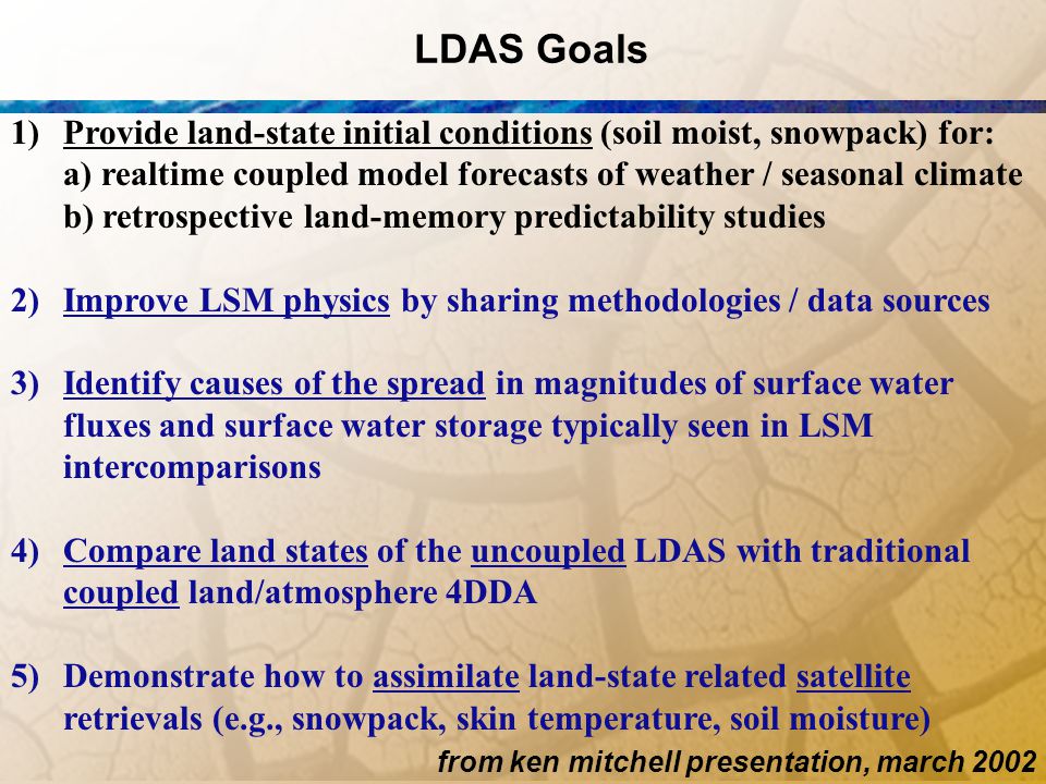 LDAS Goals 1)Provide land-state initial conditions (soil moist, snowpack) for: a) realtime coupled model forecasts of weather / seasonal climate b) retrospective land-memory predictability studies 2) Improve LSM physics by sharing methodologies / data sources 3) Identify causes of the spread in magnitudes of surface water fluxes and surface water storage typically seen in LSM intercomparisons 4) Compare land states of the uncoupled LDAS with traditional coupled land/atmosphere 4DDA 5) Demonstrate how to assimilate land-state related satellite retrievals (e.g., snowpack, skin temperature, soil moisture) from ken mitchell presentation, march 2002