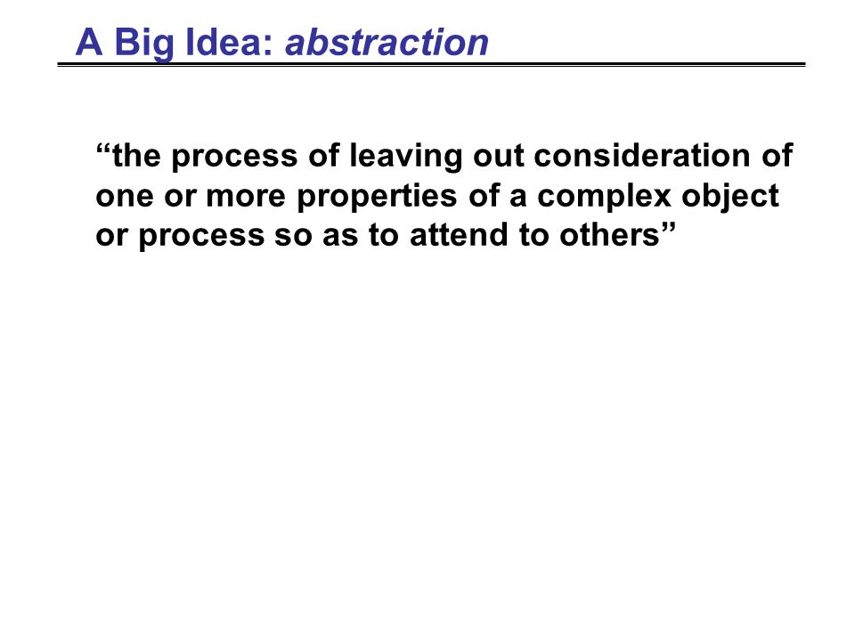 A Big Idea: abstraction the process of leaving out consideration of one or more properties of a complex object or process so as to attend to others