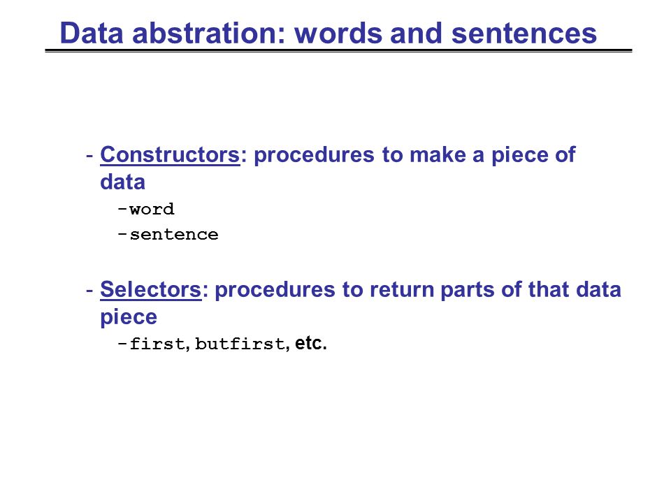 Data abstration: words and sentences -Constructors: procedures to make a piece of data -word -sentence -Selectors: procedures to return parts of that data piece -first, butfirst, etc.