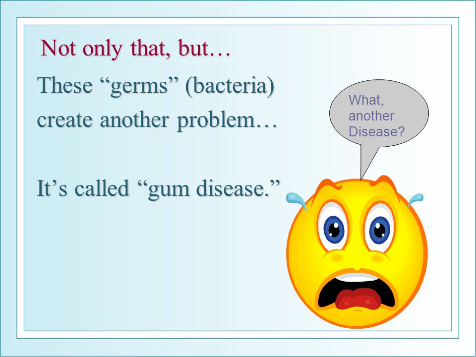 Not only that, but… These germs (bacteria) create another problem… It’s called gum disease. What, another Disease