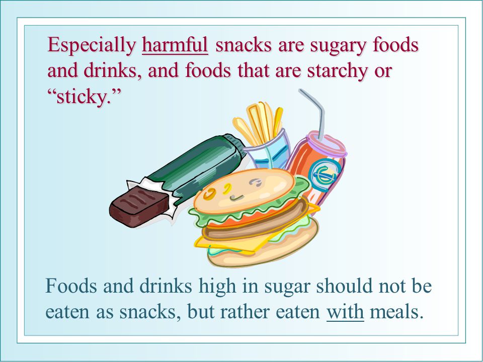 Especially harmful snacks are sugary foods and drinks, and foods that are starchy or sticky. Foods and drinks high in sugar should not be eaten as snacks, but rather eaten with meals.