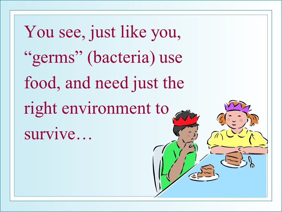 You see, just like you, germs (bacteria) use food, and need just the right environment to survive…