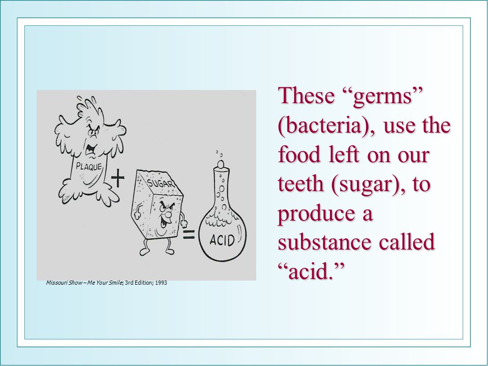 These germs (bacteria), use the food left on our teeth (sugar), to produce a substance called acid. Missouri Show – Me Your Smile; 3rd Edition; 1993