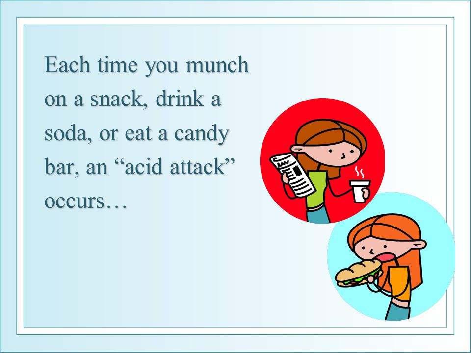 Each time you munch on a snack, drink a soda, or eat a candy bar, an acid attack occurs…