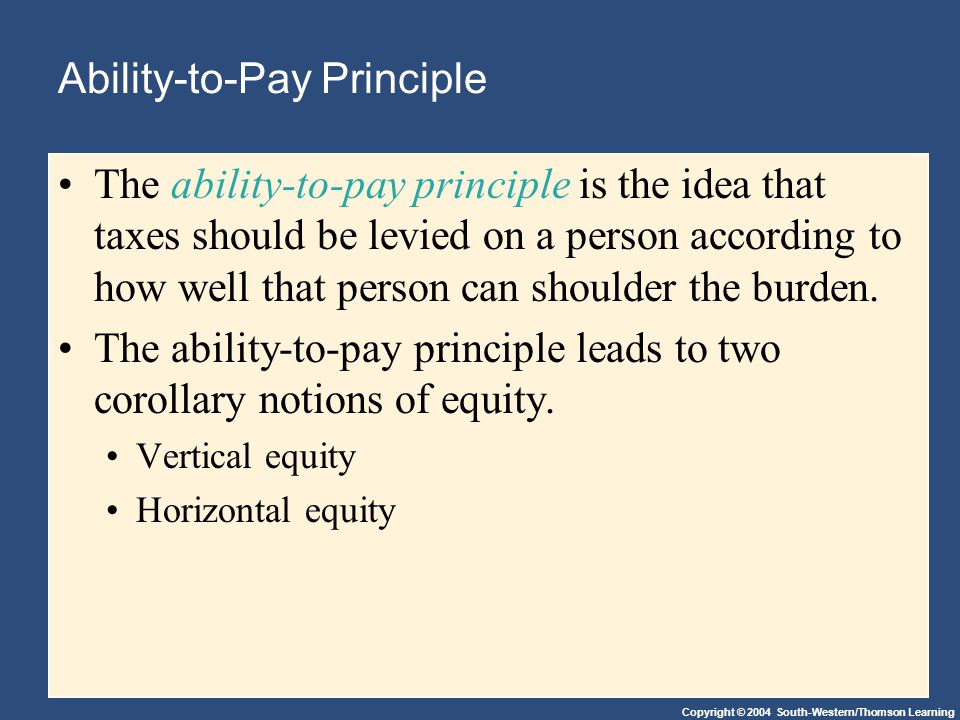 Copyright © 2004 South-Western/Thomson Learning Ability-to-Pay Principle The ability-to-pay principle is the idea that taxes should be levied on a person according to how well that person can shoulder the burden.