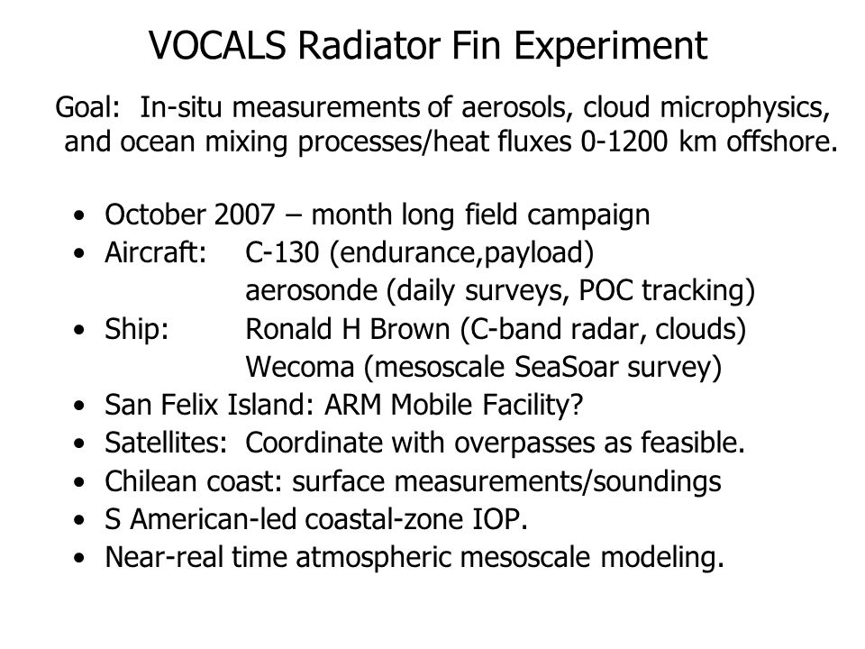 VOCALS Radiator Fin Experiment October 2007 – month long field campaign Aircraft: C-130 (endurance,payload) aerosonde (daily surveys, POC tracking) Ship: Ronald H Brown (C-band radar, clouds) Wecoma (mesoscale SeaSoar survey) San Felix Island: ARM Mobile Facility.