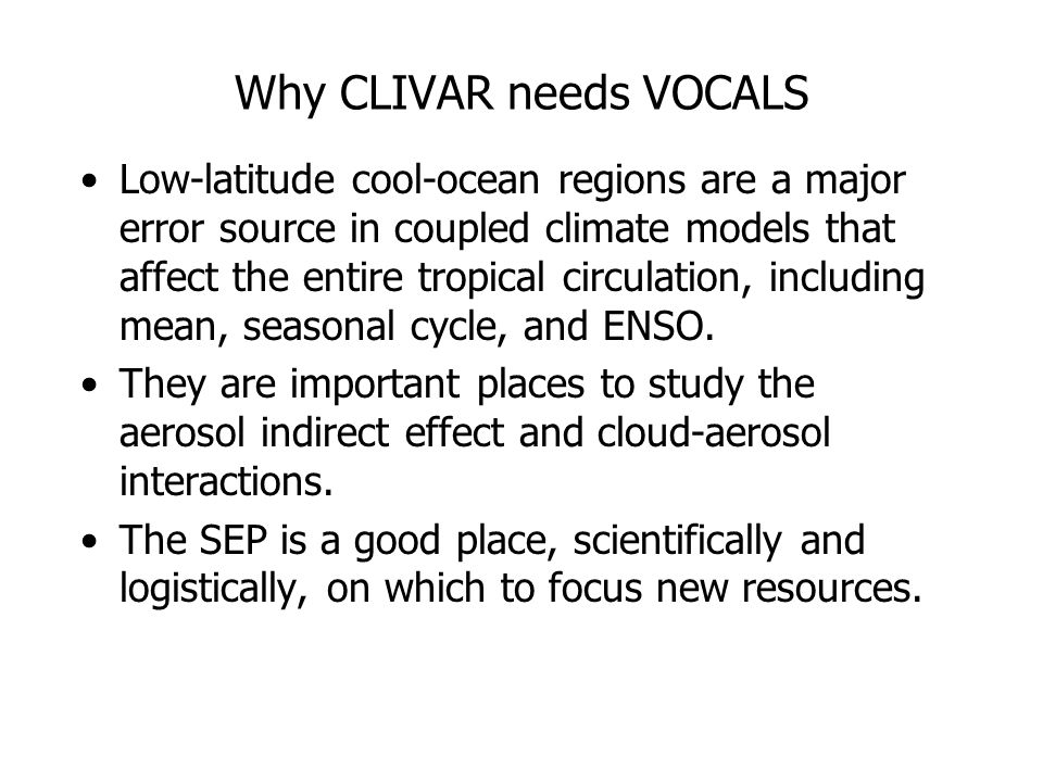 Why CLIVAR needs VOCALS Low-latitude cool-ocean regions are a major error source in coupled climate models that affect the entire tropical circulation, including mean, seasonal cycle, and ENSO.