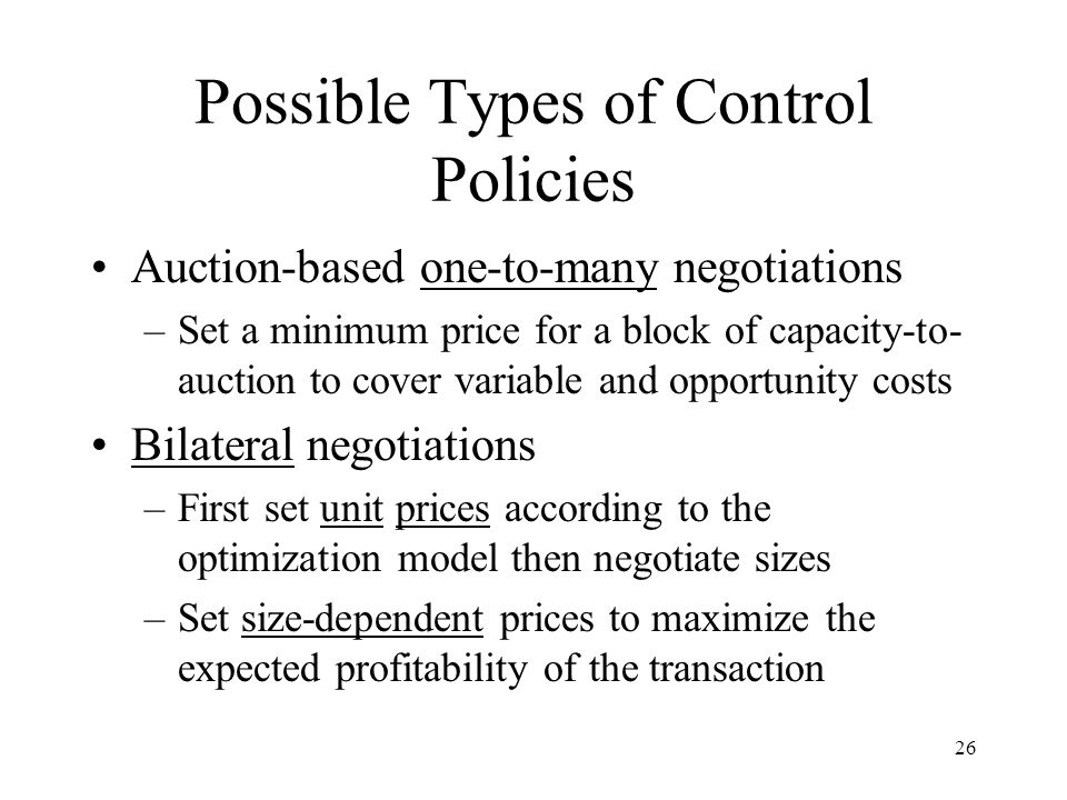 26 Possible Types of Control Policies Auction-based one-to-many negotiations –Set a minimum price for a block of capacity-to- auction to cover variable and opportunity costs Bilateral negotiations –First set unit prices according to the optimization model then negotiate sizes –Set size-dependent prices to maximize the expected profitability of the transaction