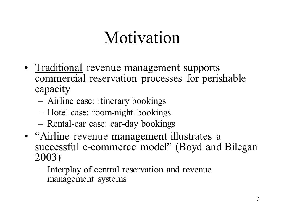 3 Motivation Traditional revenue management supports commercial reservation processes for perishable capacity –Airline case: itinerary bookings –Hotel case: room-night bookings –Rental-car case: car-day bookings Airline revenue management illustrates a successful e-commerce model (Boyd and Bilegan 2003) –Interplay of central reservation and revenue management systems