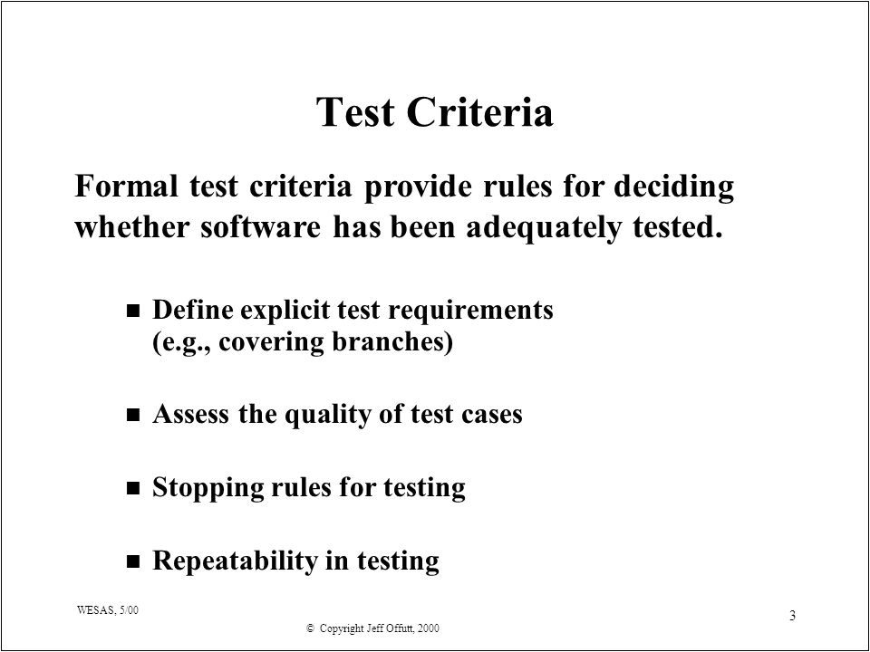 © Copyright Jeff Offutt, 2000 WESAS, 5/00 3 Test Criteria n Define explicit test requirements (e.g., covering branches) n Assess the quality of test cases n Stopping rules for testing n Repeatability in testing Formal test criteria provide rules for deciding whether software has been adequately tested.