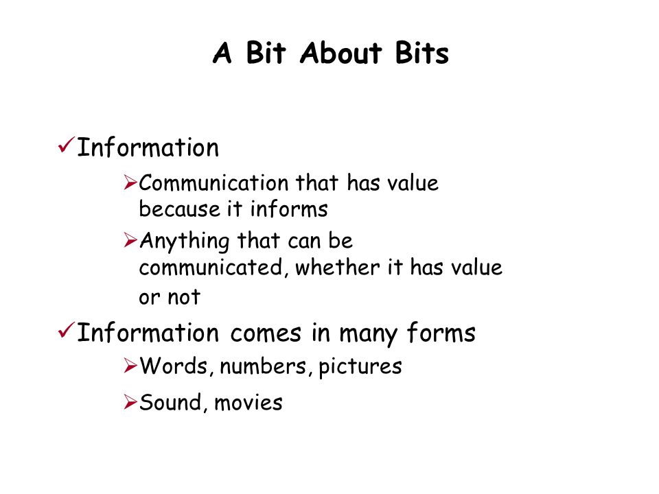 A Bit About Bits Information  Communication that has value because it informs  Anything that can be communicated, whether it has value or not Information comes in many forms  Words, numbers, pictures  Sound, movies