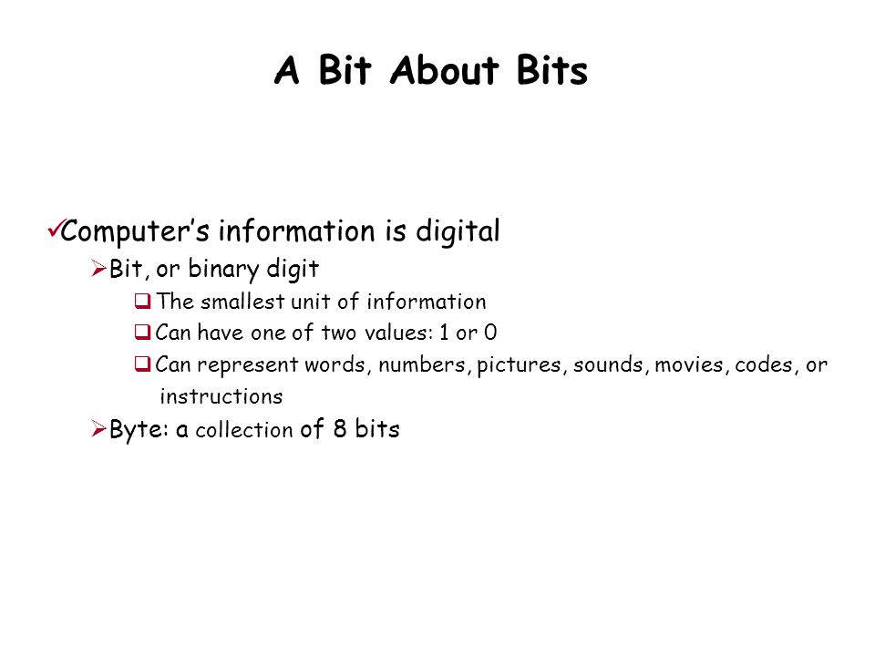 A Bit About Bits Computer’s information is digital  Bit, or binary digit  The smallest unit of information  Can have one of two values: 1 or 0  Can represent words, numbers, pictures, sounds, movies, codes, or instructions  Byte: a collection of 8 bits