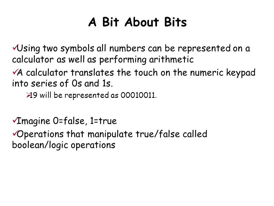 A Bit About Bits Using two symbols all numbers can be represented on a calculator as well as performing arithmetic A calculator translates the touch on the numeric keypad into series of 0s and 1s.