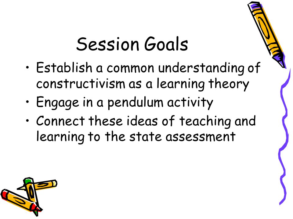 Session Goals Establish a common understanding of constructivism as a learning theory Engage in a pendulum activity Connect these ideas of teaching and learning to the state assessment
