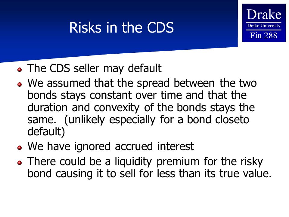 Drake Drake University Fin 288 Risks in the CDS The CDS seller may default We assumed that the spread between the two bonds stays constant over time and that the duration and convexity of the bonds stays the same.
