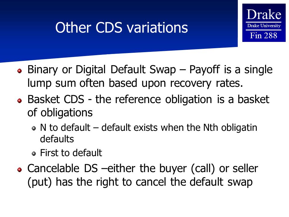 Drake Drake University Fin 288 Other CDS variations Binary or Digital Default Swap – Payoff is a single lump sum often based upon recovery rates.