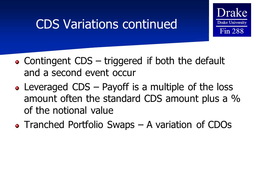Drake Drake University Fin 288 CDS Variations continued Contingent CDS – triggered if both the default and a second event occur Leveraged CDS – Payoff is a multiple of the loss amount often the standard CDS amount plus a % of the notional value Tranched Portfolio Swaps – A variation of CDOs