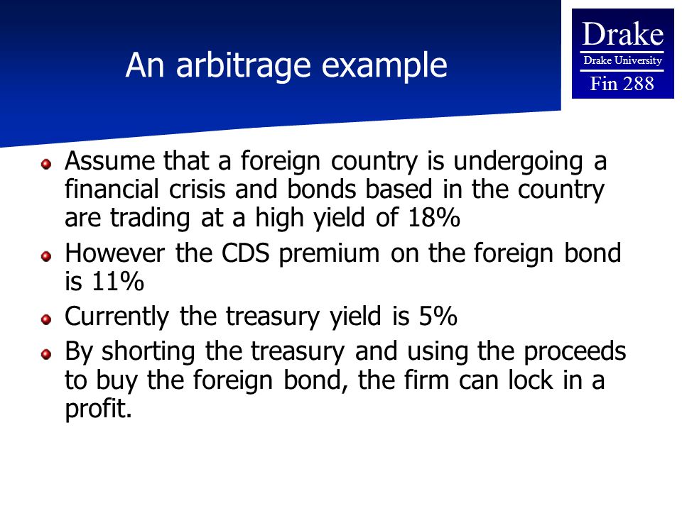Drake Drake University Fin 288 An arbitrage example Assume that a foreign country is undergoing a financial crisis and bonds based in the country are trading at a high yield of 18% However the CDS premium on the foreign bond is 11% Currently the treasury yield is 5% By shorting the treasury and using the proceeds to buy the foreign bond, the firm can lock in a profit.
