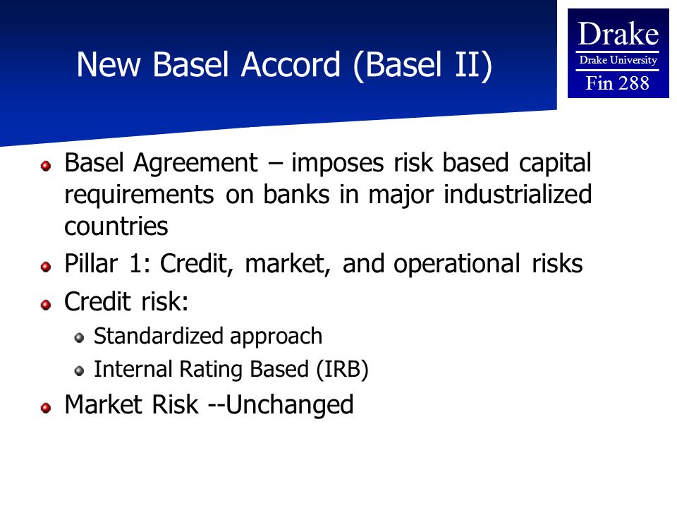 Drake Drake University Fin 288 New Basel Accord (Basel II) Basel Agreement – imposes risk based capital requirements on banks in major industrialized countries Pillar 1: Credit, market, and operational risks Credit risk: Standardized approach Internal Rating Based (IRB) Market Risk --Unchanged