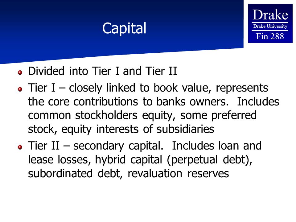 Drake Drake University Fin 288 Capital Divided into Tier I and Tier II Tier I – closely linked to book value, represents the core contributions to banks owners.