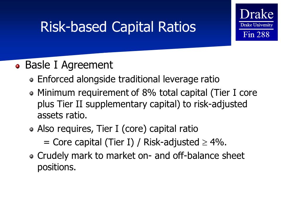 Drake Drake University Fin 288 Risk-based Capital Ratios Basle I Agreement Enforced alongside traditional leverage ratio Minimum requirement of 8% total capital (Tier I core plus Tier II supplementary capital) to risk-adjusted assets ratio.