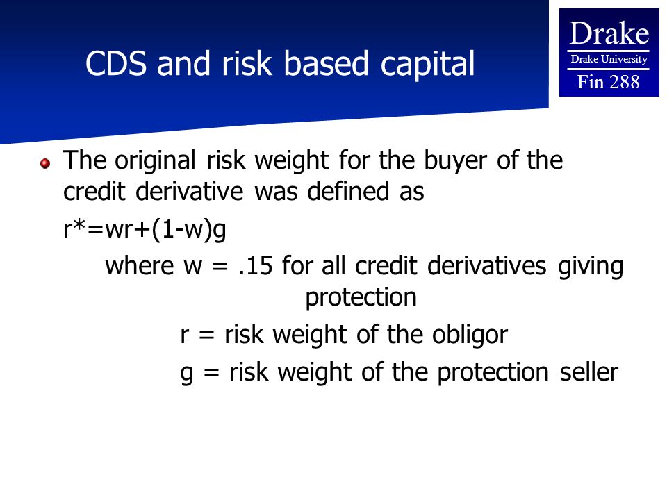Drake Drake University Fin 288 CDS and risk based capital The original risk weight for the buyer of the credit derivative was defined as r*=wr+(1-w)g where w =.15 for all credit derivatives giving protection r = risk weight of the obligor g = risk weight of the protection seller