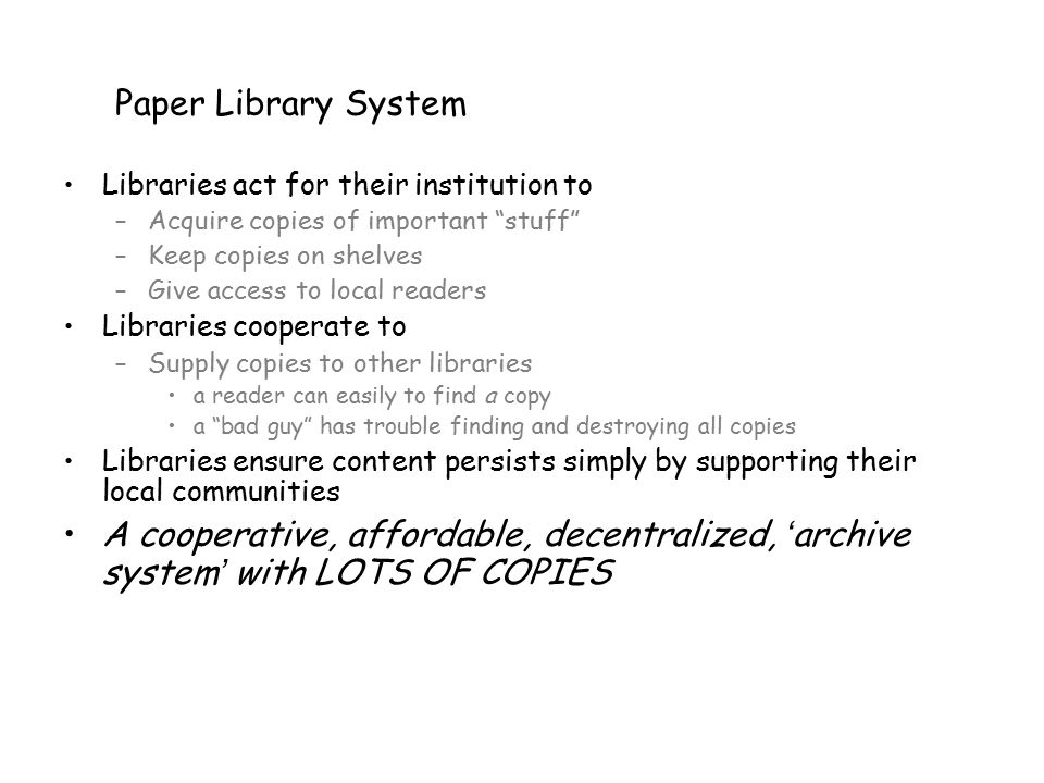 Paper Library System Libraries act for their institution to –Acquire copies of important stuff –Keep copies on shelves –Give access to local readers Libraries cooperate to –Supply copies to other libraries a reader can easily to find a copy a bad guy has trouble finding and destroying all copies Libraries ensure content persists simply by supporting their local communities A cooperative, affordable, decentralized, ‘ archive system ’ with LOTS OF COPIES