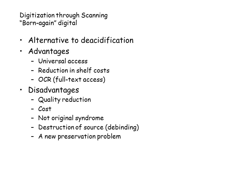 Digitization through Scanning Born-again digital Alternative to deacidification Advantages –Universal access –Reduction in shelf costs –OCR (full-text access) Disadvantages –Quality reduction –Cost –Not original syndrome –Destruction of source (debinding) –A new preservation problem