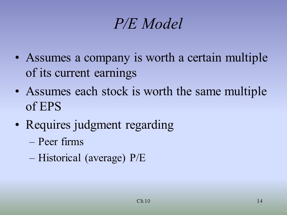 Ch 1014 P/E Model Assumes a company is worth a certain multiple of its current earnings Assumes each stock is worth the same multiple of EPS Requires judgment regarding –Peer firms –Historical (average) P/E