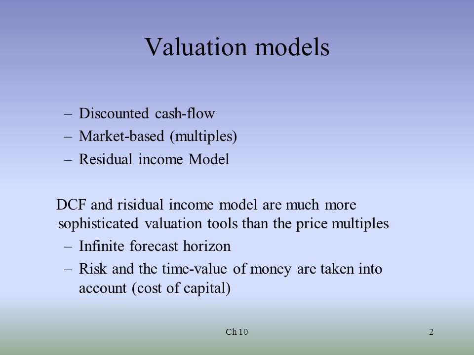 Ch 102 Valuation models –Discounted cash-flow –Market-based (multiples) –Residual income Model DCF and risidual income model are much more sophisticated valuation tools than the price multiples –Infinite forecast horizon –Risk and the time-value of money are taken into account (cost of capital)