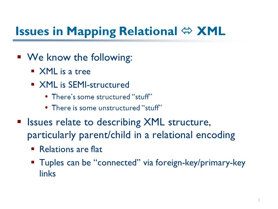 3 Issues in Mapping Relational  XML  We know the following:  XML is a tree  XML is SEMI-structured  There’s some structured stuff  There is some unstructured stuff  Issues relate to describing XML structure, particularly parent/child in a relational encoding  Relations are flat  Tuples can be connected via foreign-key/primary-key links