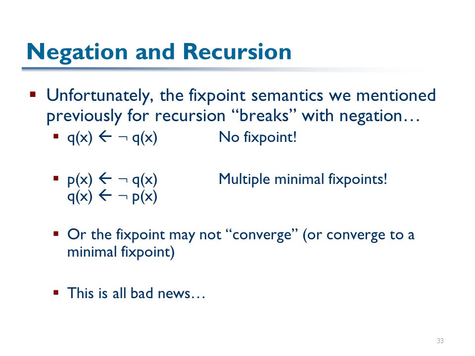 33 Negation and Recursion  Unfortunately, the fixpoint semantics we mentioned previously for recursion breaks with negation…  q(x)  : q(x)No fixpoint.