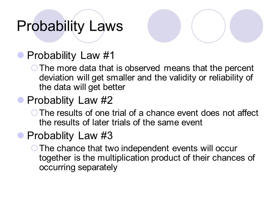 Probability Laws Probability Law #1  The more data that is observed means that the percent deviation will get smaller and the validity or reliability of the data will get better Probablity Law #2  The results of one trial of a chance event does not affect the results of later trials of the same event Probablity Law #3  The chance that two independent events will occur together is the multiplication product of their chances of occurring separately