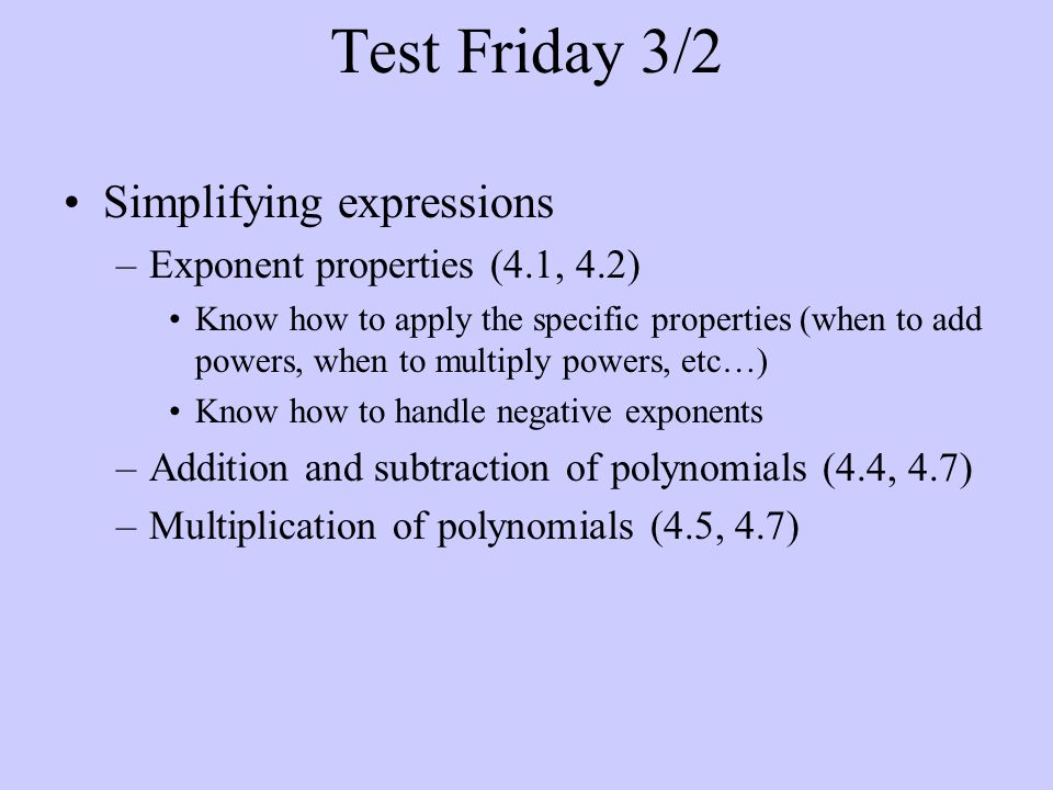 Test Friday 3/2 Simplifying expressions –Exponent properties (4.1, 4.2) Know how to apply the specific properties (when to add powers, when to multiply powers, etc…) Know how to handle negative exponents –Addition and subtraction of polynomials (4.4, 4.7) –Multiplication of polynomials (4.5, 4.7)