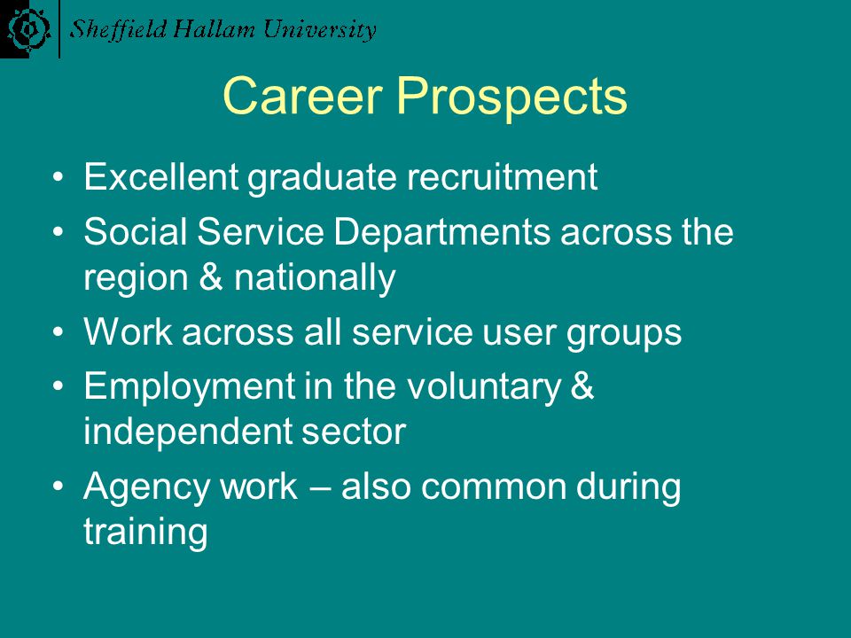 Career Prospects Excellent graduate recruitment Social Service Departments across the region & nationally Work across all service user groups Employment in the voluntary & independent sector Agency work – also common during training