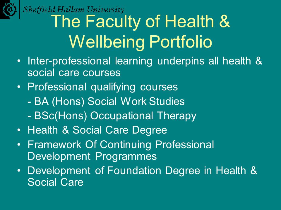 The Faculty of Health & Wellbeing Portfolio Inter-professional learning underpins all health & social care courses Professional qualifying courses - BA (Hons) Social Work Studies - BSc(Hons) Occupational Therapy Health & Social Care Degree Framework Of Continuing Professional Development Programmes Development of Foundation Degree in Health & Social Care