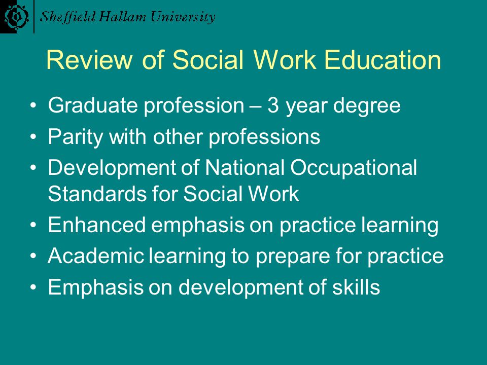 Review of Social Work Education Graduate profession – 3 year degree Parity with other professions Development of National Occupational Standards for Social Work Enhanced emphasis on practice learning Academic learning to prepare for practice Emphasis on development of skills