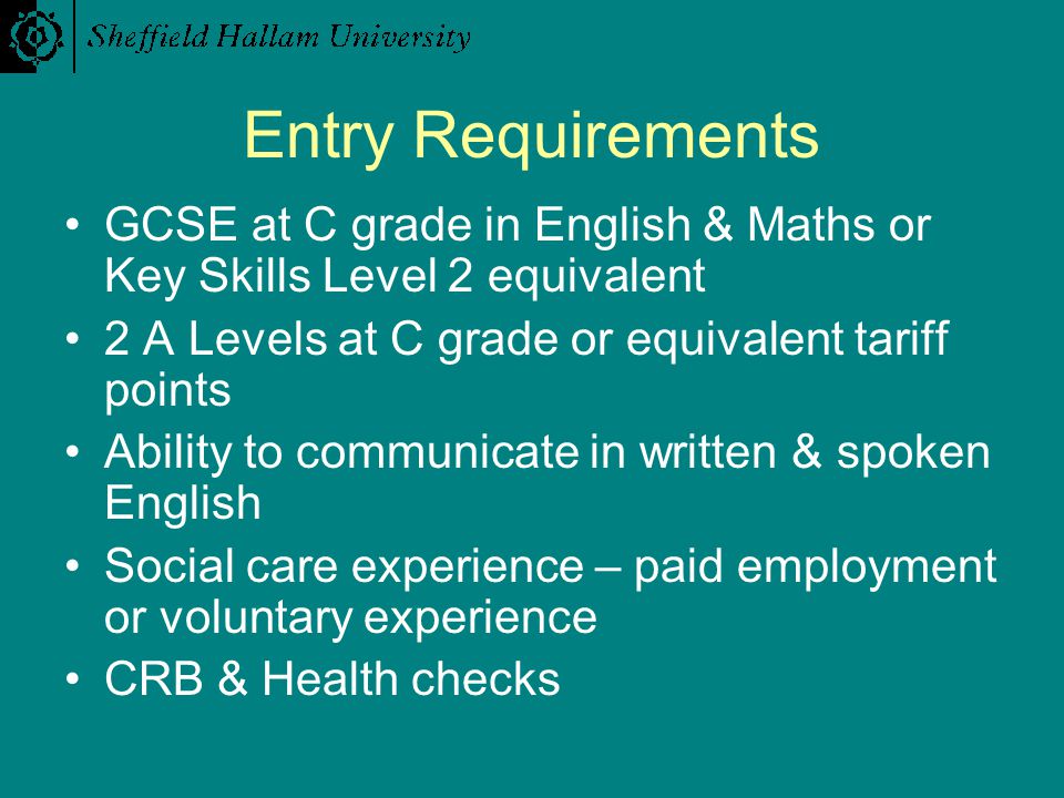 Entry Requirements GCSE at C grade in English & Maths or Key Skills Level 2 equivalent 2 A Levels at C grade or equivalent tariff points Ability to communicate in written & spoken English Social care experience – paid employment or voluntary experience CRB & Health checks