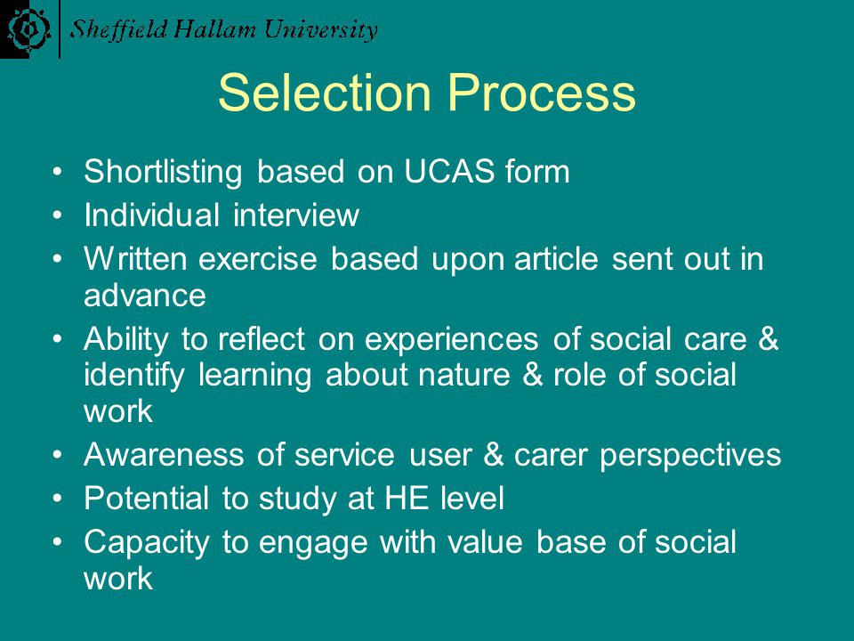 Selection Process Shortlisting based on UCAS form Individual interview Written exercise based upon article sent out in advance Ability to reflect on experiences of social care & identify learning about nature & role of social work Awareness of service user & carer perspectives Potential to study at HE level Capacity to engage with value base of social work
