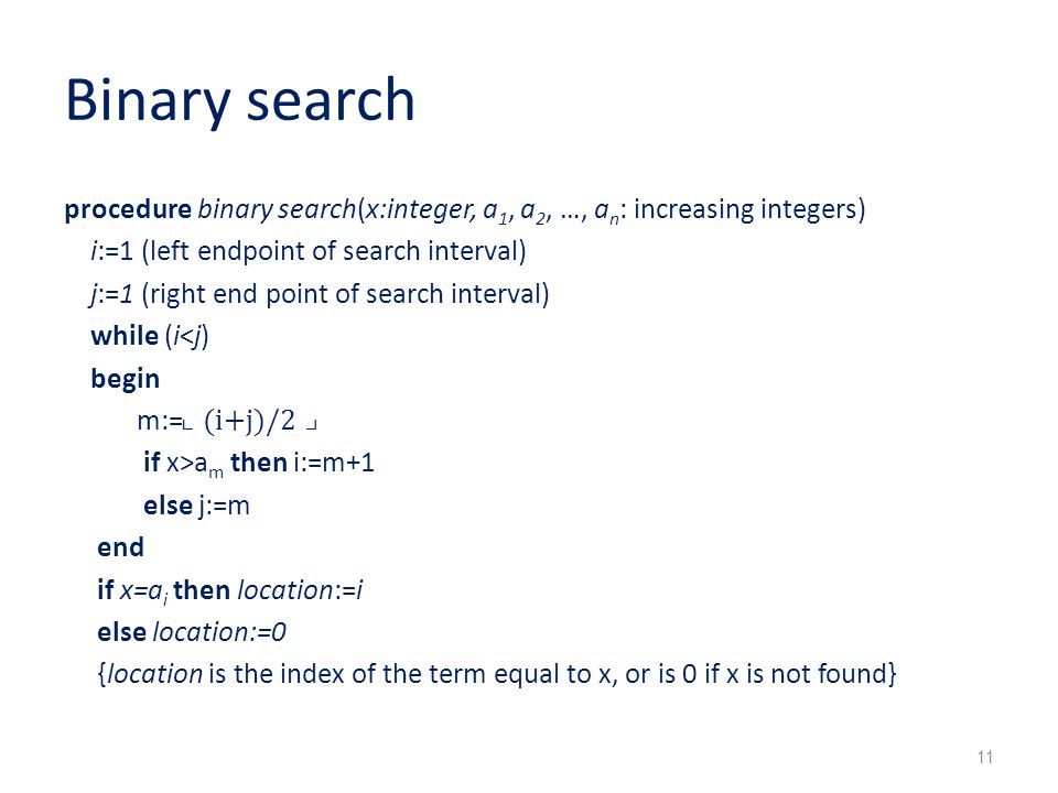 Binary search procedure binary search(x:integer, a 1, a 2, …, a n : increasing integers) i:=1 (left endpoint of search interval) j:=1 (right end point of search interval) while (i<j) begin m:= ⌞(i+j)/2⌟ if x>a m then i:=m+1 else j:=m end if x=a i then location:=i else location:=0 {location is the index of the term equal to x, or is 0 if x is not found} 11