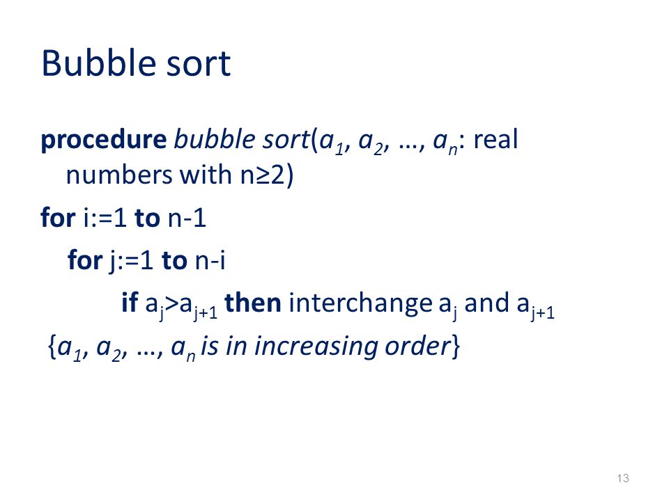 Bubble sort procedure bubble sort(a 1, a 2, …, a n : real numbers with n≥2) for i:=1 to n-1 for j:=1 to n-i if a j >a j+1 then interchange a j and a j+1 {a 1, a 2, …, a n is in increasing order} 13