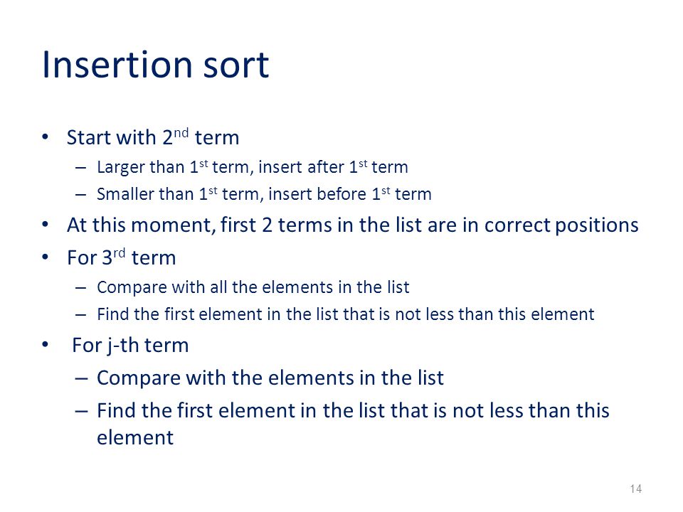 Insertion sort Start with 2 nd term – Larger than 1 st term, insert after 1 st term – Smaller than 1 st term, insert before 1 st term At this moment, first 2 terms in the list are in correct positions For 3 rd term – Compare with all the elements in the list – Find the first element in the list that is not less than this element For j-th term – Compare with the elements in the list – Find the first element in the list that is not less than this element 14
