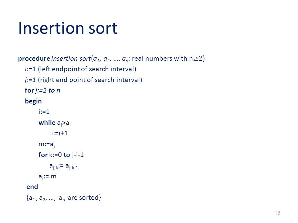 Insertion sort procedure insertion sort(a 1, a 2, …, a n : real numbers with n ≥2 ) i:=1 (left endpoint of search interval) j:=1 (right end point of search interval) for j:=2 to n begin i:=1 while a j >a i i:=i+1 m:=a j for k:=0 to j-i-1 a j-k := a j-k-1 a i := m end {a 1, a 2, …, a n are sorted} 16