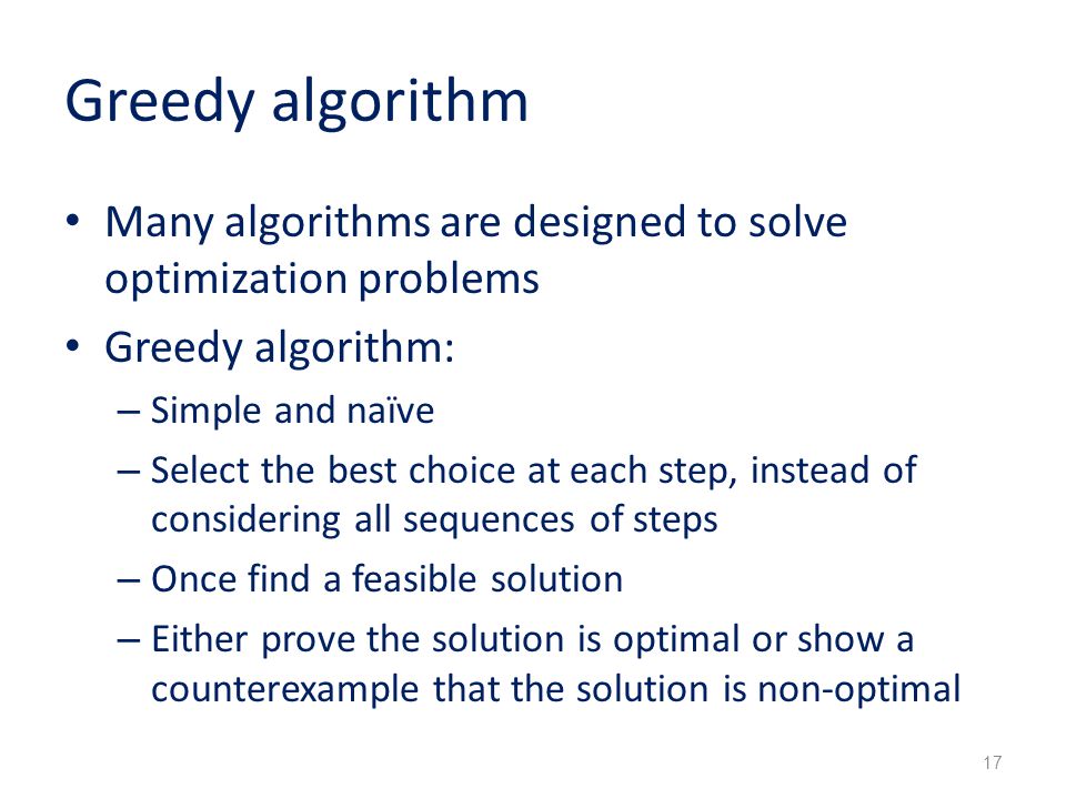 Greedy algorithm Many algorithms are designed to solve optimization problems Greedy algorithm: – Simple and naïve – Select the best choice at each step, instead of considering all sequences of steps – Once find a feasible solution – Either prove the solution is optimal or show a counterexample that the solution is non-optimal 17