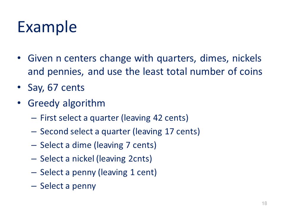 Example Given n centers change with quarters, dimes, nickels and pennies, and use the least total number of coins Say, 67 cents Greedy algorithm – First select a quarter (leaving 42 cents) – Second select a quarter (leaving 17 cents) – Select a dime (leaving 7 cents) – Select a nickel (leaving 2cnts) – Select a penny (leaving 1 cent) – Select a penny 18