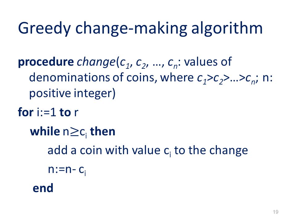 Greedy change-making algorithm procedure change(c 1, c 2, …, c n : values of denominations of coins, where c 1 >c 2 >…>c n ; n: positive integer) for i:=1 to r while n ≥ c i then add a coin with value c i to the change n:=n- c i end 19