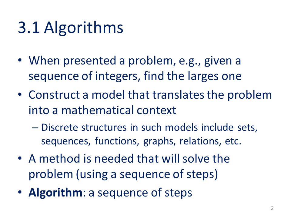 3.1 Algorithms When presented a problem, e.g., given a sequence of integers, find the larges one Construct a model that translates the problem into a mathematical context – Discrete structures in such models include sets, sequences, functions, graphs, relations, etc.