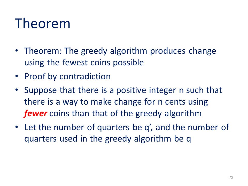 Theorem Theorem: The greedy algorithm produces change using the fewest coins possible Proof by contradiction Suppose that there is a positive integer n such that there is a way to make change for n cents using fewer coins than that of the greedy algorithm Let the number of quarters be q’, and the number of quarters used in the greedy algorithm be q 23