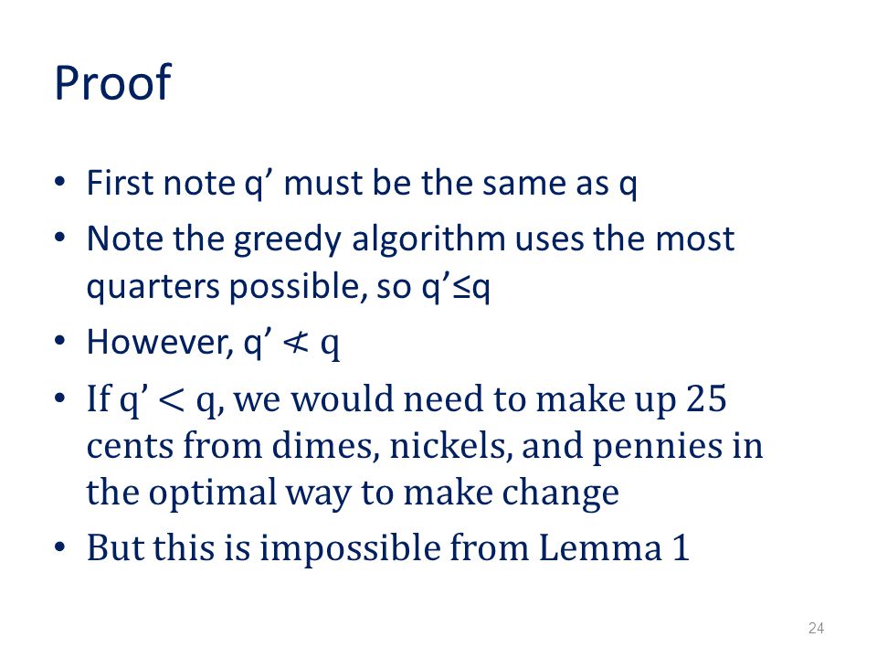 Proof First note q’ must be the same as q Note the greedy algorithm uses the most quarters possible, so q’≤q However, q’ ≮ q If q’ < q, we would need to make up 25 cents from dimes, nickels, and pennies in the optimal way to make change But this is impossible from Lemma 1 24